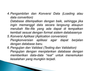 4. Pengambilan dan Konversi Data (Loading atau
data convertion)
Database ditempatkan dengan baik, sehingga jika
ingin memanggil data secara langsung ataupun
merubah file–file yang ada dapat di tempatkan
kembali sesuai dengan format sistem databasenya
5. Konversi Aplikasi (Aplication conversion)
Pengkonversian aplikasi agar dapat berjalan
dengan database baru.
6. Pengujian dan Validasi (Testing dan Validation)
Pengujian dengan menjalankan database dengan
memberikan data-data “real” untuk menemukan
kesalahan yang mungkin terjadi.
 