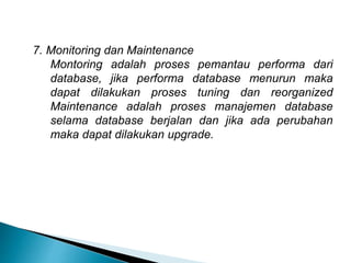 7. Monitoring dan Maintenance
Montoring adalah proses pemantau performa dari
database, jika performa database menurun maka
dapat dilakukan proses tuning dan reorganized
Maintenance adalah proses manajemen database
selama database berjalan dan jika ada perubahan
maka dapat dilakukan upgrade.
 