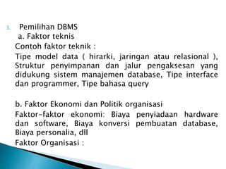 3. Pemilihan DBMS
a. Faktor teknis
Contoh faktor teknik :
Tipe model data ( hirarki, jaringan atau relasional ),
Struktur penyimpanan dan jalur pengaksesan yang
didukung sistem manajemen database, Tipe interface
dan programmer, Tipe bahasa query
b. Faktor Ekonomi dan Politik organisasi
Faktor-faktor ekonomi: Biaya penyiadaan hardware
dan software, Biaya konversi pembuatan database,
Biaya personalia, dll
Faktor Organisasi :
 