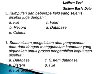 Latihan Soal
Sistem Basis Data
5. Kumpulan dari beberapa field yang sejenis
disebut juga dengan :
a. File c. Field
b. Record d. Database
e. Column
1. Suatu sistem pengelolaan atau penyusunan
data-data dengan menggunakan komputer yang
digunakan untuk proses pengambilan keputusan
disebut :
a. Database c. Sistem database
b. Sistem d. File
e. File System
 