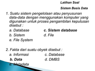 1. Suatu sistem pengelolaan atau penyusunan
data-data dengan menggunakan komputer yang
digunakan untuk proses pengambilan keputusan
disebut :
a. Database c. Sistem database
b. Sistem d. File
e. File System
2. Fakta dari suatu obyek disebut :
a. Informasi c. Database
b. Data d. DMBS
e. Metadata
Latihan Soal
Sistem Basis Data
 