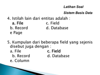 Latihan Soal
Sistem Basis Data
4. Istilah lain dari entitas adalah :
a. File c. Field
b. Record d. Database
e Page
5. Kumpulan dari beberapa field yang sejenis
disebut juga dengan :
a. File c. Field
b. Record d. Database
e. Column
 