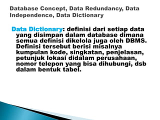 Data Dictionary: definisi dari setiap data
yang disimpan dalam database dimana
semua definisi dikelola juga oleh DBMS.
Definisi tersebut berisi misalnya
kumpulan kode, singkatan, penjelasan,
petunjuk lokasi didalam perusahaan,
nomor telepon yang bisa dihubungi, dsb
dalam bentuk tabel.
 