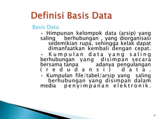 Basis Data:
• Himpunan kelompok data (arsip) yang
saling berhubungan , yang diorganisasi
sedemikian rupa, sehingga kelak dapat
dimanfaatkan kembali dengan cepat.
• K u m p u l a n d a t a y a n g s a l i n g
berhubungan yang disimpan secara
bersama tanpa adanya pengulangan
( r e d u d a n s i ) d a t a .
• Kumpulan file/tabel/arsip yang saling
berhubungan yang disimpan dalam
media p e n y i m p a n a n e l e k t r o n i k .
8
 
