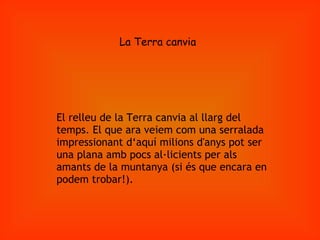 La Terra canvia El relleu de la Terra canvia al llarg del temps. El que ara veiem com una serralada impressionant d‘aquí milions d'anys pot ser una plana amb pocs al·licients per als amants de la muntanya (si és que encara en podem trobar!). 