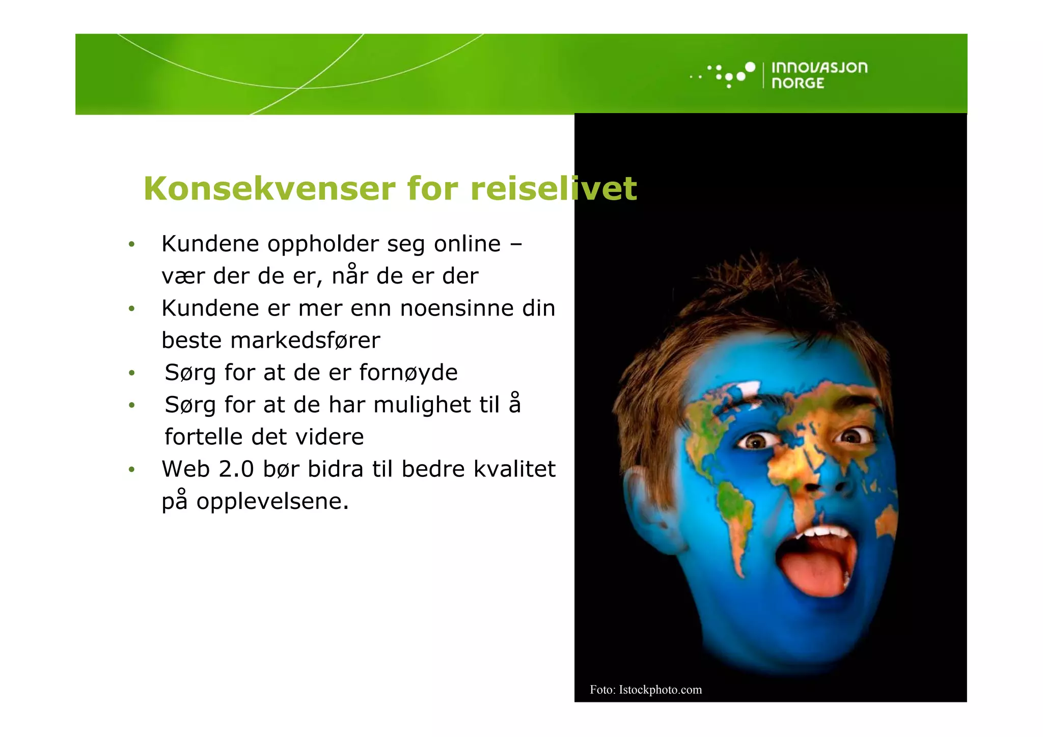 Konsekvenser for reiselivet
•    Kundene oppholder seg online –
     vær der de er, når de er der
                    ,
•    Kundene er mer enn noensinne din
     beste markedsfører
•    Sørg for at de er fornøyde
•    Sørg for at de har mulighet til å
     fortelle det videre
•    Web 2.0 bør bidra til bedre kvalitet
     på opplevelsene.




                                            Foto: Istockphoto.com
 