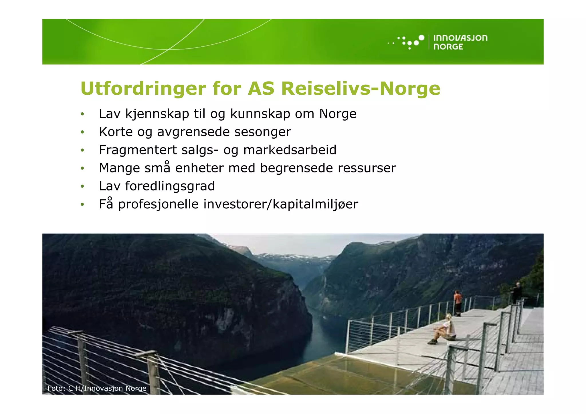 Utfordringer for AS Reiselivs-Norge
        •    Lav kjennskap til og kunnskap om Norge
        •    Korte og avgrensede sesonger
        •    Fragmentert salgs- og markedsarbeid
        •    Mange små enheter med begrensede ressurser
        •    Lav foredlingsgrad
        •    Få profesjonelle investorer/kapitalmiljøer




Foto: C H/Innovasjon Norge
 