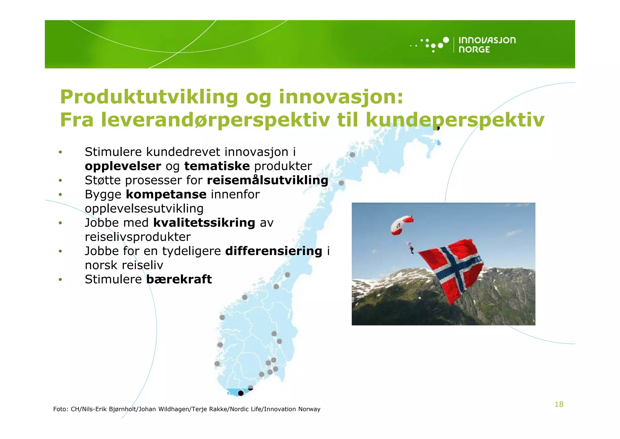 Produktutvikling og innovasjon:
  Fra leverandørperspektiv til kundeperspektiv
 •        Stimulere kundedrevet innovasjon i
          opplevelser og tematiske produkter
 •        Støtte prosesser for reisemålsutvikling
 •        Bygge kompetanse innenfor
          opplevelsesutvikling
 •        Jobbe
          J bb med k lit t ik i
                    d kvalitetssikring av
          reiselivsprodukter
 •        Jobbe for en tydeligere differensiering i
          norsk reiseliv
           o s e se
 •        Stimulere bærekraft




                                                                                         18
Foto: CH/Nils-Erik Bjørnholt/Johan Wildhagen/Terje Rakke/Nordic Life/Innovation Norway
 