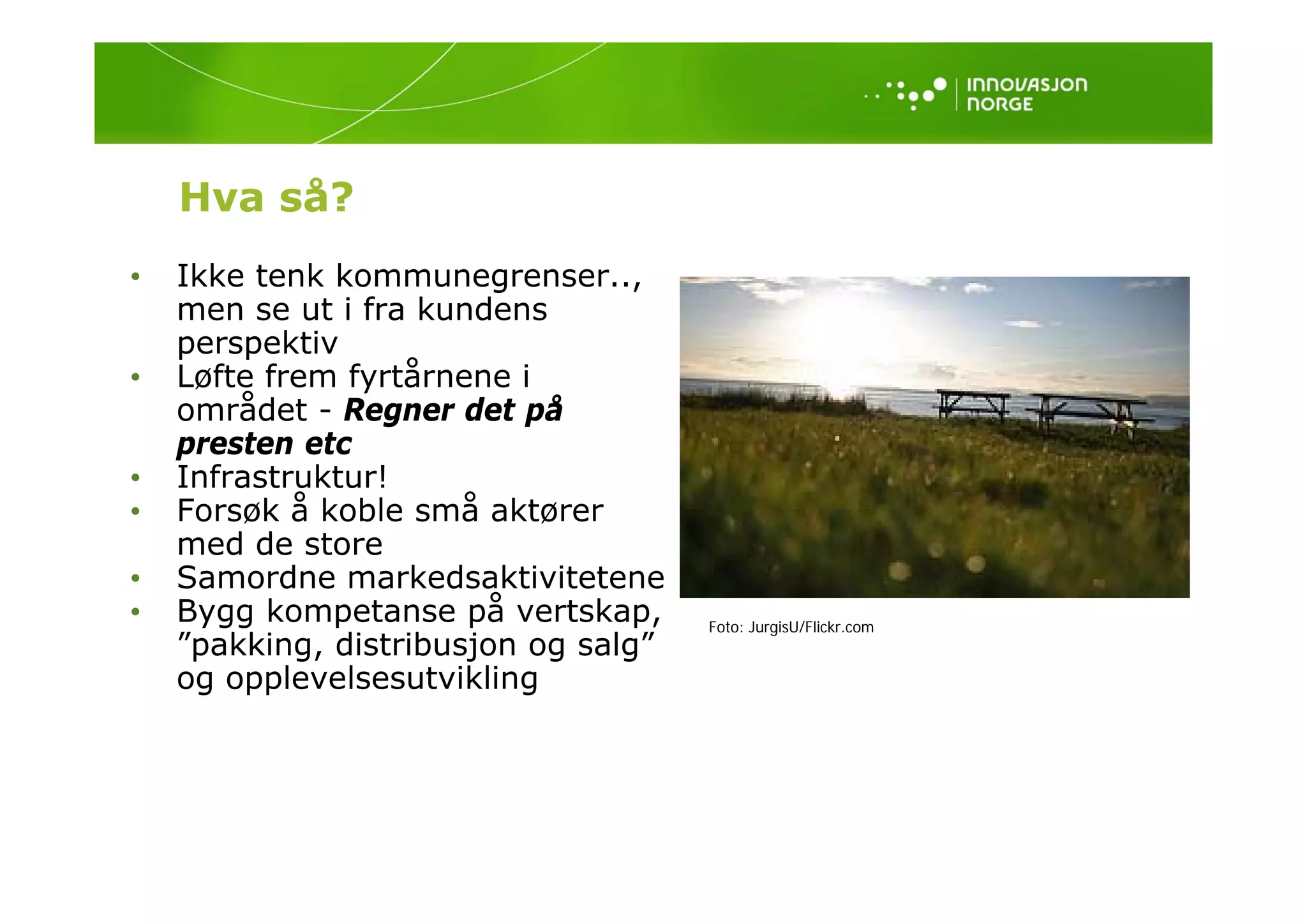 Hva så?
•   Ikke tenk kommunegrenser..,
    men se ut i fra kundens
    p
    perspektiv
         p
•   Løfte frem fyrtårnene i
    området - Regner det på
    presten etc
•   Infrastruktur!
•   Forsøk å koble små aktører
    med de store
•   Samordne markedsaktivitetene
    S      d        k d kti it t
•   Bygg kompetanse på vertskap,      Foto: JurgisU/Flickr.com
    ”pakking, distribusjon og salg”
    og opplevelsesutvikling
            l  l     t ikli
 