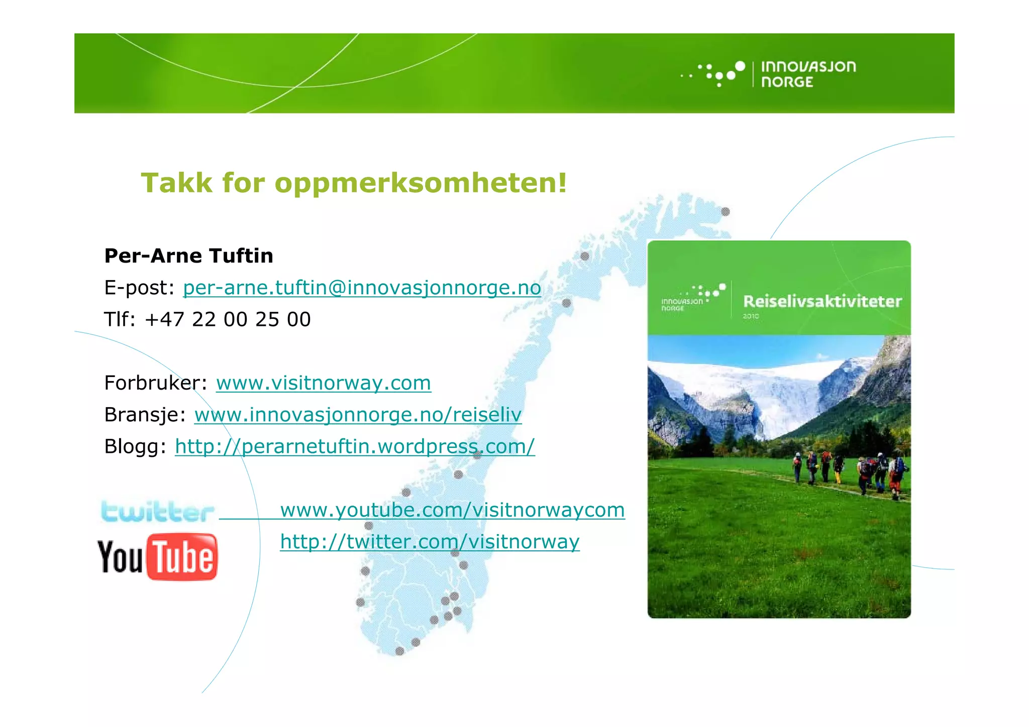 Takk for oppmerksomheten!

Per-Arne Tuftin
E-post: per-arne.tuftin@innovasjonnorge.no
E    t           t fti @i      j
Tlf: +47 22 00 25 00


Forbruker: www.visitnorway.com
Bransje: www.innovasjonnorge.no/reiseliv
Blogg: http://perarnetuftin wordpress com/
       http://perarnetuftin.wordpress.com/


                  www.youtube.com/visitnorwaycom
                  http://twitter.com/visitnorway
 