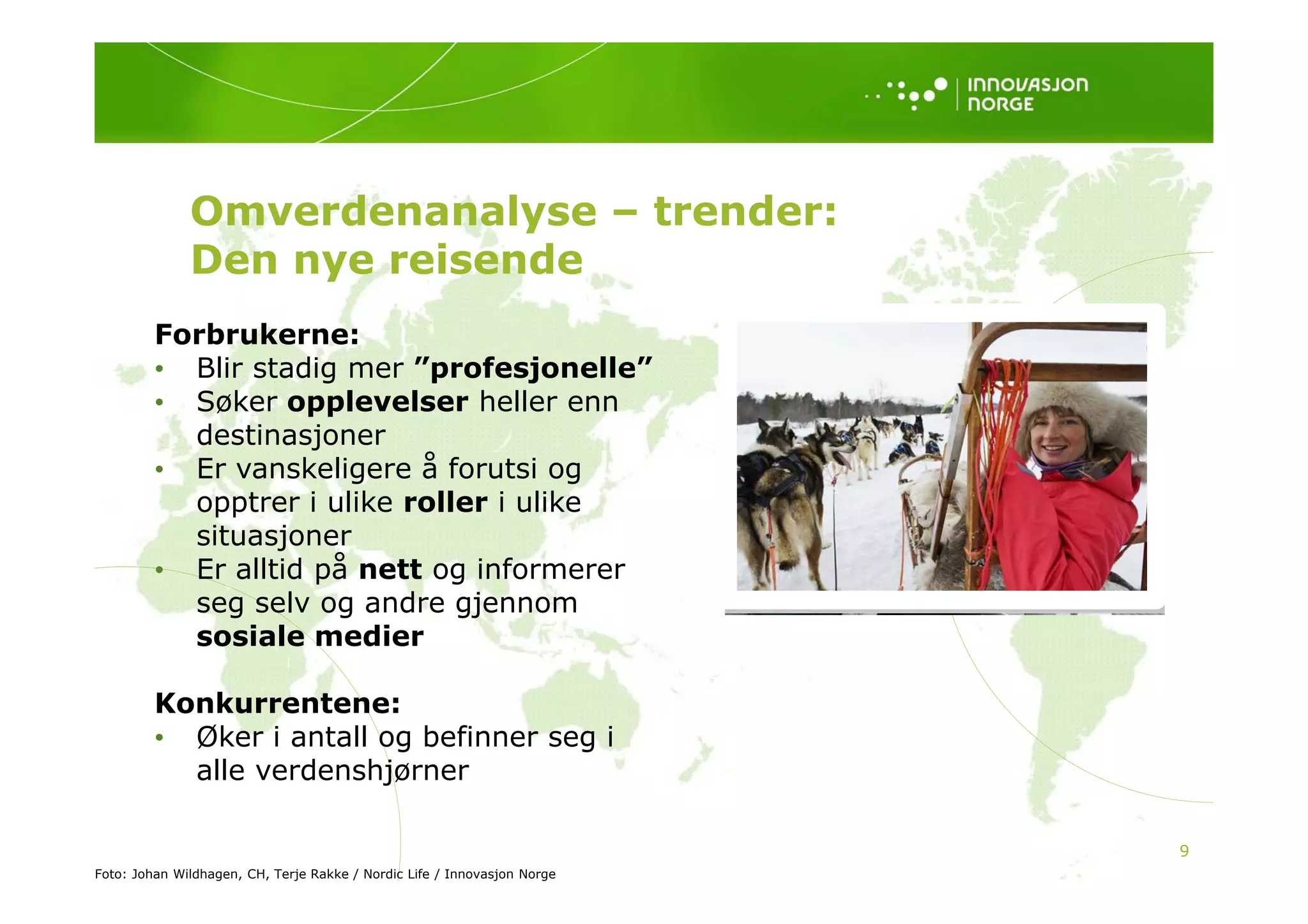 Omverdenanalyse – trender:
              Den nye reisende
         Forbrukerne:
         • Blir stadig mer ”
             l      d       ”profesjonelle”
                                 f j      ll ”
         • Søker opplevelser heller enn
           destinasjoner
         • E vanskeligere å f
           Er       k li      forutsi og
                                   t i
           opptrer i ulike roller i ulike
           situasjoner
         • Er alltid på nett og informerer
           seg selv og andre gjennom
           sosiale medier

         Konkurrentene:
         • Øker i antall og befinner seg i
           alle verdenshjørner

                                                                          9
Foto: Johan Wildhagen, CH, Terje Rakke / Nordic Life / Innovasjon Norge
 