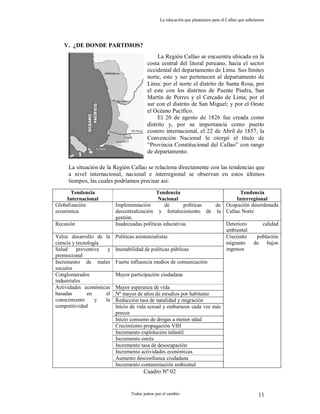 La educación que planeamos para el Callao que anhelamos
Todos juntos por el cambio 11
V. ¿DE DONDE PARTIMOS?
La situación de la Región Callao se relaciona directamente con las tendencias que
a nivel internacional, nacional e interregional se observan en estos últimos
tiempos, las cuales podríamos precisar así:
Cuadro Nº 02
Tendencia
Internacional
Tendencia
Nacional
Tendencia
Interregional
Globalización
económica
Implementación de políticas de
descentralización y fortalecimiento de la
gestión.
Ocupación desordenada
Callao Norte
Recesión Inadecuadas políticas educativas Deterioro calidad
ambiental
Veloz desarrollo de la
ciencia y tecnología
Políticas asistencialistas
Salud preventiva y
promocional
Inestabilidad de políticas públicas
Incremento de males
sociales
Fuerte influencia medios de comunicación
Conglomerados
industriales
Mayor participación ciudadana
Mayor esperanza de vida
Nº mayor de años de estudios por habitante
Reducción tasa de natalidad y migración
Inicio de vida sexual y embarazos cada vez más
precoz
Inicio consumo de drogas a menor edad
Crecimiento propagación VIH
Incremento explotación infantil
Incremento estrés
Incremento tasa de desocupación
Incremento actividades económicas
Aumento desconfianza ciudadana
Actividades económicas
basadas en el
conocimiento y la
competitividad
Incremento contaminación ambiental
Creciente población
migrante de bajos
ingresos
La Región Callao se encuentra ubicada en la
costa central del litoral peruano, hacia el sector
occidental del departamento de Lima. Sus límites
norte, este y sur pertenecen al departamento de
Lima: por el norte el distrito de Santa Rosa, por
el este con los distritos de Puente Piedra, San
Martín de Porres y el Cercado de Lima; por el
sur con el distrito de San Miguel; y por el Oeste
el Océano Pacífico.
El 20 de agosto de 1826 fue creada como
distrito y, por su importancia como puerto
costero internacional, el 22 de Abril de 1857, la
Convención Nacional le otorgó el título de
“Provincia Constitucional del Callao” con rango
de departamento.
 