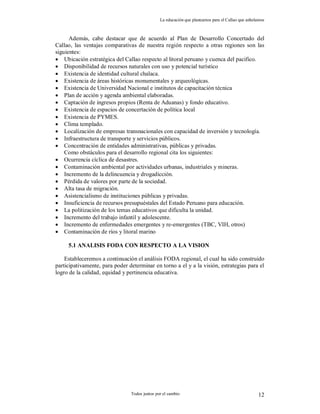 La educación que planeamos para el Callao que anhelamos
Todos juntos por el cambio 12
Además, cabe destacar que de acuerdo al Plan de Desarrollo Concertado del
Callao, las ventajas comparativas de nuestra región respecto a otras regiones son las
siguientes:
 Ubicación estratégica del Callao respecto al litoral peruano y cuenca del pacifico.
 Disponibilidad de recursos naturales con uso y potencial turístico
 Existencia de identidad cultural chalaca.
 Existencia de áreas históricas monumentales y arqueológicas.
 Existencia de Universidad Nacional e institutos de capacitación técnica
 Plan de acción y agenda ambiental elaboradas.
 Captación de ingresos propios (Renta de Aduanas) y fondo educativo.
 Existencia de espacios de concertación de política local
 Existencia de PYMES.
 Clima templado.
 Localización de empresas transnacionales con capacidad de inversión y tecnología.
 Infraestructura de transporte y servicios públicos.
 Concentración de entidades administrativas, públicas y privadas.
Como obstáculos para el desarrollo regional cita los siguientes:
 Ocurrencia cíclica de desastres.
 Contaminación ambiental por actividades urbanas, industriales y mineras.
 Incremento de la delincuencia y drogadicción.
 Pérdida de valores por parte de la sociedad.
 Alta tasa de migración.
 Asistencialismo de instituciones públicas y privadas.
 Insuficiencia de recursos presupuéstales del Estado Peruano para educación.
 La politización de los temas educativos que dificulta la unidad.
 Incremento del trabajo infantil y adolescente.
 Incremento de enfermedades emergentes y re-emergentes (TBC, VIH, otros)
 Contaminación de ríos y litoral marino
5.1 ANALISIS FODA CON RESPECTO A LA VISION
Estableceremos a continuación el análisis FODA regional, el cual ha sido construido
participativamente, para poder determinar en torno a el y a la visión, estrategias para el
logro de la calidad, equidad y pertinencia educativa.
 