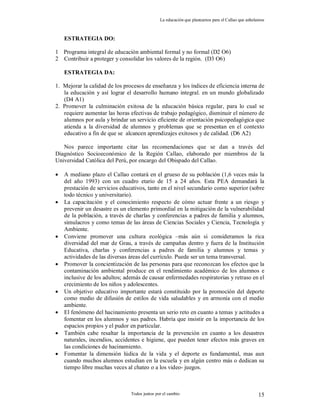 La educación que planeamos para el Callao que anhelamos
Todos juntos por el cambio 15
ESTRATEGIA DO:
1 Programa integral de educación ambiental formal y no formal (D2 O6)
2 Contribuir a proteger y consolidar los valores de la región. (D3 O6)
ESTRATEGIA DA:
1. Mejorar la calidad de los procesos de enseñanza y los índices de eficiencia interna de
la educación y así lograr el desarrollo humano integral. en un mundo globalizado
(D4 A1)
2. Promover la culminación exitosa de la educación básica regular, para lo cual se
requiere aumentar las horas efectivas de trabajo pedagógico, disminuir el número de
alumnos por aula y brindar un servicio eficiente de orientación psicopedagógica que
atienda a la diversidad de alumnos y problemas que se presentan en el contexto
educativo a fin de que se alcancen aprendizajes exitosos y de calidad. (D6 A2)
Nos parece importante citar las recomendaciones que se dan a través del
Diagnóstico Socioeconómico de la Región Callao, elaborado por miembros de la
Universidad Católica del Perú, por encargo del Obispado del Callao.
 A mediano plazo el Callao contará en el grueso de su población (1,6 veces más la
del año 1993) con un cuadro etario de 15 a 24 años. Esta PEA demandará la
prestación de servicios educativos, tanto en el nivel secundario como superior (sobre
todo técnico y universitario).
 La capacitación y el conocimiento respecto de cómo actuar frente a un riesgo y
prevenir un desastre es un elemento primordial en la mitigación de la vulnerabilidad
de la población, a través de charlas y conferencias a padres de familia y alumnos,
simulacros y como temas de las áreas de Ciencias Sociales y Ciencia, Tecnología y
Ambiente.
 Conviene promover una cultura ecológica –más aún si consideramos la rica
diversidad del mar de Grau, a través de campañas dentro y fuera de la Institución
Educativa, charlas y conferencias a padres de familia y alumnos y temas y
actividades de las diversas áreas del currículo. Puede ser un tema transversal.
 Promover la concientización de las personas para que reconozcan los efectos que la
contaminación ambiental produce en el rendimiento académico de los alumnos e
inclusive de los adultos; además de causar enfermedades respiratorias y retraso en el
crecimiento de los niños y adolescentes.
 Un objetivo educativo importante estará constituido por la promoción del deporte
como medio de difusión de estilos de vida saludables y en armonía con el medio
ambiente.
 El fenómeno del hacinamiento presenta un serio reto en cuanto a temas y actitudes a
fomentar en los alumnos y sus padres. Habría que insistir en la importancia de los
espacios propios y el pudor en particular.
 También cabe resaltar la importancia de la prevención en cuanto a los desastres
naturales, incendios, accidentes e higiene, que pueden tener efectos más graves en
las condiciones de hacinamiento.
 Fomentar la dimensión lúdica de la vida y el deporte es fundamental, mas aun
cuando muchos alumnos estudian en la escuela y en algún centro más o dedican su
tiempo libre muchas veces al chateo o a los video- juegos.
 
