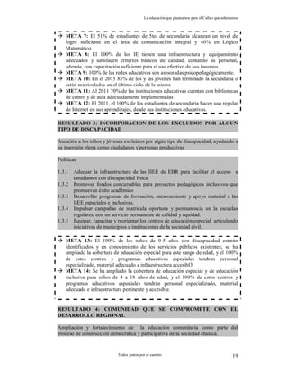 La educación que planeamos para el Callao que anhelamos
Todos juntos por el cambio 19
 META 7: El 51% de estudiantes de 5to. de secundaria alcanzan un nivel de
logro suficiente en el área de comunicación integral y 40% en Lógico
Matemático
 META 8: El 100% de los IE tienen una infraestructura y equipamiento
adecuados y satisfacen criterios básicos de calidad, contando su personal,
además, con capacitación suficiente para el uso efectivo de sus insumos.
 META 9: 100% de las redes educativas son asesoradas psicopedagógicamente.
 META 10: En el 2015 85% de los y las jóvenes han terminado la secundaria o
están matriculados en el último ciclo de la misma
 META 11: Al 2011 70% de las instituciones educativas cuentan con bibliotecas
de centro y de aula adecuadamente implementadas
 META 12: El 2011, el 100% de los estudiantes de secundaria hacen uso regular
de Internet en sus aprendizajes, desde sus instituciones educativas.
RESULTADO 3: INCORPORACION DE LOS EXCLUIDOS POR ALGUN
TIPO DE DISCAPACIDAD
Atención a los niños y jóvenes excluidos por algún tipo de discapacidad, ayudando a
su inserción plena como ciudadanos y personas productivas
Políticas
1.3.1 Adecuar la infraestructura de las IIEE de EBR para facilitar el acceso a
estudiantes con discapacidad física
1.3.2 Promover fondos concursables para proyectos pedagógicos inclusivos que
promuevan éxito académico
1.3.3 Desarrollar programas de formación, asesoramiento y apoyo material a las
IIEE especiales e inclusivas.
1.3.4 Impulsar campañas de matricula oportuna y permanencia en la escuelas
regulares, con un servicio permanente de calidad y equidad.
1.3.5 Equipar, capacitar y reorientar los centros de educación especial articulando
iniciativas de municipios e instituciones de la sociedad civil.
 META 13: El 100% de los niños de 0-5 años con discapacidad estarán
identificados y en conocimiento de los servicios públicos existentes; se ha
ampliado la cobertura de educación especial para este rango de edad, y el 100%
de estos centros y programas educativos especiales tendrán personal
especializado, material adecuado e infraestructura accesibl3
 META 14: Se ha ampliado la cobertura de educación especial y de educación
inclusiva para niños de 4 a 18 años de edad, y el 100% de estos centros y
programas educativos especiales tendrán personal especializado, material
adecuado e infraestructura pertinente y accesible.
RESULTADO 4: COMUNIDAD QUE SE COMPROMETE CON EL
DESARROLLO REGIONAL
Ampliación y fortalecimiento de la educación comunitaria como parte del
proceso de construcción democrática y participativa de la sociedad chalaca.
 