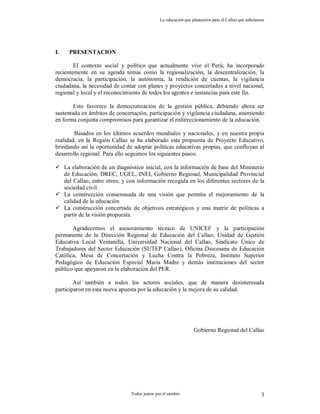 La educación que planeamos para el Callao que anhelamos
Todos juntos por el cambio 3
I. PRESENTACION
El contexto social y político que actualmente vive el Perú, ha incorporado
recientemente en su agenda temas como la regionalización, la descentralización, la
democracia, la participación, la autonomía, la rendición de cuentas, la vigilancia
ciudadana, la necesidad de contar con planes y proyectos concertados a nivel nacional,
regional y local y el reconocimiento de todos los agentes e instancias para este fin.
Esto favorece la democratización de la gestión pública, debiendo ahora ser
sustentada en ámbitos de concertación, participación y vigilancia ciudadana, asumiendo
en forma conjunta compromisos para garantizar el redireccionamiento de la educación.
Basados en los últimos acuerdos mundiales y nacionales, y en nuestra propia
realidad, en la Región Callao se ha elaborado esta propuesta de Proyecto Educativo,
brindando así la oportunidad de adoptar políticas educativas propias, que confluyan al
desarrollo regional. Para ello seguimos los siguientes pasos:
 La elaboración de un diagnóstico inicial, con la información de base del Ministerio
de Educación, DREC, UGEL, INEI, Gobierno Regional, Municipalidad Provincial
del Callao, entre otros; y con información recogida en los diferentes sectores de la
sociedad civil.
 La construcción consensuada de una visión que permita el mejoramiento de la
calidad de la educación
 La construcción concertada de objetivos estratégicos y una matriz de políticas a
partir de la visión propuesta.
Agradecemos el asesoramiento técnico de UNICEF y la participación
permanente de la Dirección Regional de Educación del Callao, Unidad de Gestión
Educativa Local Ventanilla, Universidad Nacional del Callao, Sindicato Único de
Trabajadores del Sector Educación (SUTEP Callao), Oficina Diocesana de Educación
Católica, Mesa de Concertación y Lucha Contra la Pobreza, Instituto Superior
Pedagógico de Educación Especial María Madre y demás instituciones del sector
público que apoyaron en la elaboración del PER.
Así también a todos los actores sociales, que de manera desinteresada
participaron en esta nueva apuesta por la educación y la mejora de su calidad.
Gobierno Regional del Callao
 