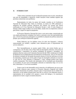 La educación que planeamos para el Callao que anhelamos
Todos juntos por el cambio 4
II. INTRODUCCION
Todos somos concientes de que la educación peruana esta en crisis, marcada por
una serie de inequidades e injusticias, siendo necesario tomar medidas urgentes que
permitan contrarrestar estos problemas.
Representantes de todos los países del mundo, reunidos en la Conferencia
Nacional de Educación Para Todos en Jomtiem, en marzo de 1990, plantearon y
adoptaron las grandes políticas educativas del milenio, las mismas que fueron
reafirmadas en el Foro Nacional de Educación llevado a cabo 10 años después en
Senegal, dando origen al Marco de Acción Dakar, siendo este un compromiso colectivo
para actuar y lograr los objetivos propuestos
El Proyecto Educativo Nacional dio inicio a una nueva etapa, caracterizada por
una amplia participación ciudadana Este hecho se presenta como una oportunidad para
que, a través de un proceso participativo se posibilite la adopción de políticas educativas
propias, que confluyan al desarrollo regional.
Puede deducirse que las palabras claves de toda esta búsqueda y esfuerzo
mancomunado son calidad y equidad, como alternativas para el mejoramiento del
servicio educativo.
Pero lamentablemente en nuestra región Callao, aún existen hechos que se
contraponen a este fin tales como el bajo índice de desempeño suficiente, en las áreas de
comunicación y matemática, de nuestros estudiantes de primaria y secundaria. Así
podemos observar como en la Evaluación Nacional del año 2004, tomada por la Unidad
de Medición de la Calidad Educativa del Ministerio de Educación solo un 16% del total
de alumnos evaluados de 2do grado de primaria alcanza el nivel de suficiente en el área
de matemática, mientras que en 6to grado el logro de desempeño suficiente en esta área
es solo del 9%. Esta situación es alarmante y exige voluntad política para lograr
cambios sustanciales. Pero mucho más alarmantes son los resultados que encontramos
en secundaria. En este nivel el desempeño suficiente en matemática baja a 8.2 en 3er
año y desciende a 3.3 en 5to de secundaria
Frente a esto lo más lamentable seria la inacción o la indiferencia, por eso es que
se ha hecho esfuerzos para construir el Proyecto Educativo Regional del Callao,
definiendo lineamientos de política educativa para el mejoramiento de la calidad de la
educación, en este ámbito jurisdiccional. Para ello se convoco a los diferentes actores y
representantes de la sociedad civil, quienes a través del dialogo y la concertación
propusieron el norte a seguir en materia educativa.
 