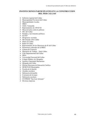 La educación que planeamos para el Callao que anhelamos
Todos juntos por el cambio 40
INSTITUCIONES PARTICIPANTES EN LA CONSTRUCCION
DEL PER CALLAO
 Gobierno regional del Callao
 Municipalidad Provincial del Callao
 Municipalidades Locales
 DREC
 UGEL Ventanilla
 Representantes de APAFAS
 Mesa de lucha contra la pobreza
 INC del Callao
 Partidos y movimientos políticos
 SUTEP
 Dirigencias vecinales
 Movimiento Afro Callao
 Diario El Callao
 Radio El Callao
 Representantes de los Directores de IE del Callao
 Promotores culturales de la DREC
 Cámara de Comercio
 Ministerio de Trabajo – Sede Callao
 Club Departamental del Callao
 DISA
 Universidad Nacional del Callao
 Colegio Médico, de Abogados
 Instituto Chaminade Marianistas
 Obispado del Callao
 Oficina Diocesana de Educación Católica
 DEMUNAS Municipales
 Fiscalia de la familia
 Alcaldes escolares
 Defensoria del pueblo
 Comisaría de la mujer
 Defensoria escolares
 CETPROD “San José Artesano”
 Diversas empresas
 