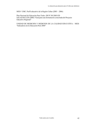 La educación que planeamos para el Callao que anhelamos
Todos juntos por el cambio 42
MED / UMC: Perfil educativo de la Región Callao (2003 – 2006)
Plan Nacional de Educación Para Todos. DS N° 09-2005-ED
SALAZAR LUIS (2006) “Guía para una formulación concertada del Proyecto
Educativo Regional”
UNIDAD DE MEDICION Y MEDICION DE LA CALIDAD EDUCATIVA – MED:
“Indicadores de la Educación Perú 2004”
 