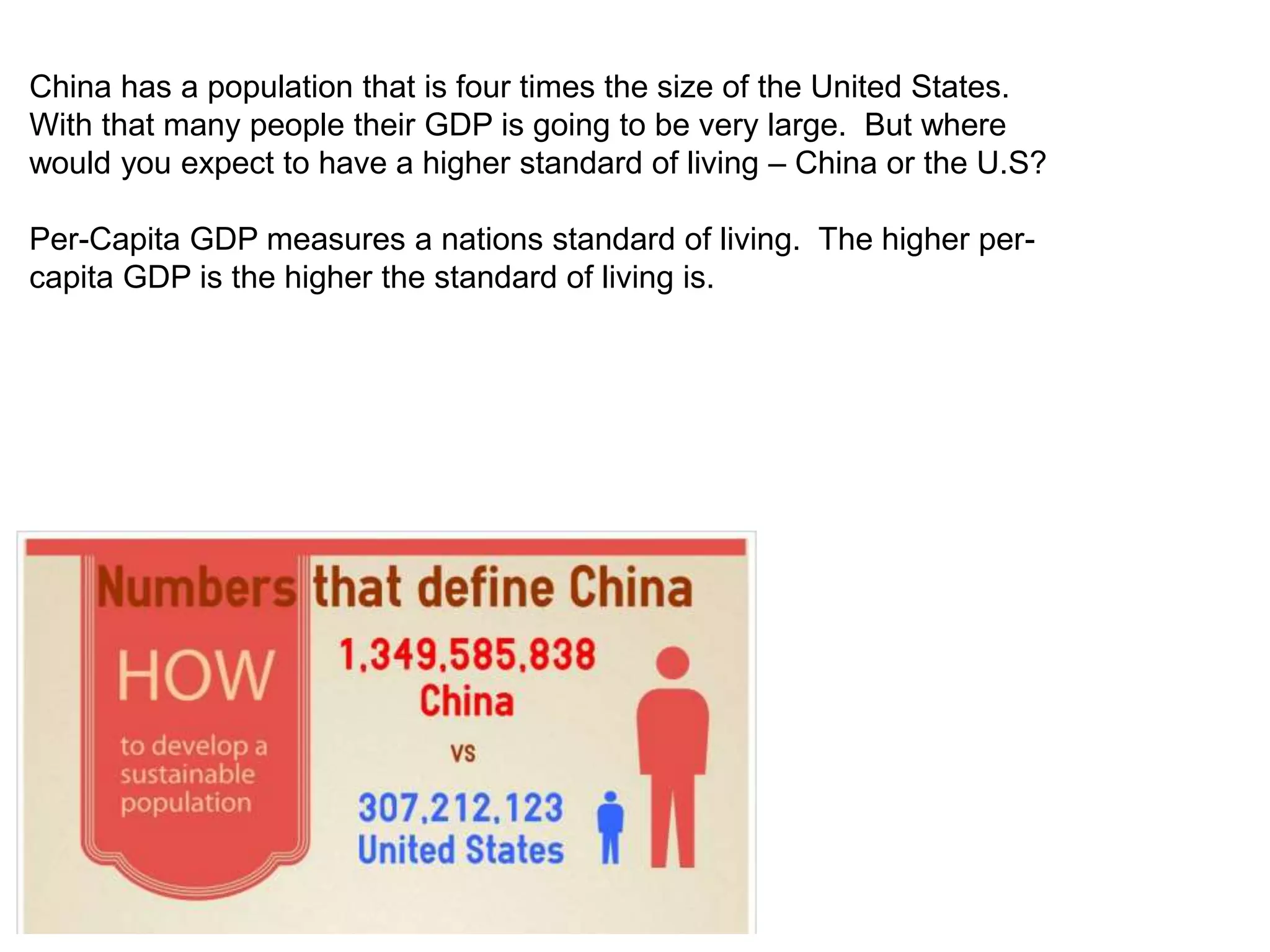 China has a population that is four times the size of the United States. 
With that many people their GDP is going to be very large. But where 
would you expect to have a higher standard of living – China or the U.S? 
Per-Capita GDP measures a nations standard of living. The higher per-capita 
GDP is the higher the standard of living is. 
 