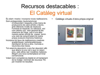 Recursos destacables :   El Catàleg virtual Ës obert: mostra i incorpora noves realitzacions. Som protagonistes /(autoria/principi d’inclusivitat) i respecte a tota mena de produccions de caire artístic o tècnic, amb diferents nivells de resolució. Fomenta el respecte i la valoració, així com ofereix una  visió general de les creacions de l’àrea  que d’una altra manera serien difícils de  copsar: tenim una visió de conjunt/veiem la nostra pròpia evolució (memòria històrica) Incorpora tot tipus de realitzacions creatives acadèmiques i extra/acadèmiques (familiars)/ de fora a dins. Convida a veure-les,crea nexes. Tot veient-lo,descobrim o ens fan descobrir allò que abans no era vist o que no veiem prou :pels altres /per nosaltres mateixos. Afegim una nova contemplació al mirar convencional. Volem tenir competència digital en el tractament de la imatge i dominar els recursos TIC per mostrar-ne resultats. Catàlegs virtuals d’obra pròpia original 