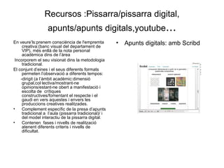 Recursos :Pissarra/pissarra digital, apunts/apunts digitals,youtube ... En veure’ls:prenem consciència de l'empremta creativa:(banc visual del departament de VIP), més enllà de la nota personal  acadèmica dins de l’àrea Incorporem el seu visionat dins la metodologia tradicional. El conjunt d’eines i el seus diferents formats permeten l’observació a diferents tempos:  -dirigit (a l’àmbit acadèmic:dimensió grupal,col·lectiva/mostrant-ne opinions/estant-ne obert a manifestació i escolta de  crítiques constructives/fomentant el respecte i el gaudi en vers aquestes i envers les produccions creatives realitzades. Complement específic de la presa d’apunts tradicional a  l’aula (pissarra tradicional)/ i del model interactiu de la pissarra digital. Contenen  fases i nivells de realització atenent diferents criteris i nivells de dificultat.  Apunts digitals: amb Scribd 
