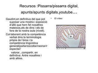 Recursos :Pissarra/pissarra digital, apunts/apunts digitals,youtube ... Gaudint,en definitiva del que pot suposar una mostra i exposició d’allò que hem fet nosaltres mateixos,els de dins i els de fora de la nostra aula (nivell). Col·laborant amb la competència verbal dins la terminologia pròpia de l’àrea i la competència lingüística general(parlar/escoltar/raonar/respectar/ valorar...compartir, en definitiva: Antre nosaltres i amb altres. El vídeo  