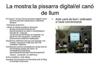 La mostra:la pissarra digital/el canó de llum El conjunt i el seu format (pissarra digitat/ canó de llum) permet l’observació a diferents tempos:  -individual (autònom) . -dirigit (a l’àmbit acadèmic:dimensió grupal,col·lectiva/mostrant-ne opinions/estant-ne obert a manifestació i escolta de  crítiques constructives/fomentant el respecte i el gaudi en vers aquestes i envers les produccions creatives realitzades. Gaudint,en definitiva del que pot suposar una mostra i exposició d’allò que hem fet nosaltres mateixos. Col·laborant amb la competència verbal dins la terminologia pròpia de l’àrea i la competència lingüística general(parlar/escoltar/raonar/respectar/ valorar...compartir, en definitiva: Antre nosaltres i amb altres. Aquesta comunicació s’incrementa amb el blog a l’entrada d’opinions. Amb canó de llum i ordinador a l’aula convencional. 