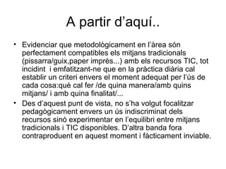 A partir d’aquí.. Evidenciar que metodològicament en l’àrea són perfectament compatibles els mitjans tradicionals (pissarra/guix,paper imprès...) amb els recursos TIC, tot incidint  i emfatitzant-ne que en la pràctica diària cal establir un criteri envers el moment adequat per l’ús de cada cosa:què cal fer /de quina manera/amb quins mitjans/ i amb quina finalitat/... Des d’aquest punt de vista, no s’ha volgut focalitzar pedagògicament envers un ús indiscriminat dels recursos sinó experimentar en l’equilibri entre mitjans tradicionals i TIC disponibles. D’altra banda fora contraproduent en aquest moment i fàcticament inviable. 