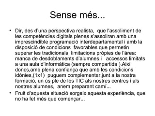 Sense més... Dir, des d’una perspectiva realista,  que l'assoliment de les competències digitals plenes s’assoliran amb una imprescindible programació interdepartamental i amb la disposició de condicions  favorables que permetin superar les tradicionals  limitacions pròpies de l’àrea: manca de desdoblaments d’alumnes i  accessos limitats a una aula d’informàtica (sempre compartida ).Així doncs,amb plena confiança que amb les condicions  idònies,(1x1)  puguem complementar,junt a la nostra formació, un ús ple de les TIC als nostres centres i als nostres alumnes,  anem preparant camí... Fruit d’aquesta situació sorgeix aquesta experiència, que no ha fet més que començar... 