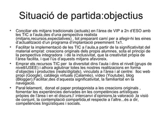 Situació de partida:objectius Conciliar els mitjans tradicionals (actuals) en l’àrea de VIP a 2n d’ESO amb les TIC a l’aula,des d’una perspectiva realista (mitjans,recursos,expectatives) , tot preparant camí per a afegir-hi les eines  d’actualització d’un programa d’implantació preeminent 1x1. Facilitar la implementació de les TIC a l’aula,a partir de la significativitat del material emprat: creacions originals dels propis alumnes, sota el principi de la perspectiva integradora  i de la inclusivitat, que la creativitat pròpia de l’àrea facilita, i que l’ús d’aquests mitjans afavoreix. Emprar els recursos TIC per  la diversitat dins l’aula i dins el nivell (grups de nivell/USEE) i alhora aglutinar totes les nostres realitzacions en forma d’objectes i productes (reals/digitals), vinculats a l’àrea i al centre:  lloc web propi (Google), catàlegs virtuals (Calaméo), vídeo (Youtube), blog (Blogger).Facilitar,des d’aquesta significativitat, la familiaritat en la navegació. Paral·lelament,  donat el paper protagonista a les creacions originals , fomentar les experiències derivades en les competències artístiques pròpies de l’àrea i en el discurs,l’ intercanvi d’opinions,la valoració ,la visió de conjunt, la contemplació compartida,el respecte a l’altre...és a dir, competències lingüístiques i socials. 