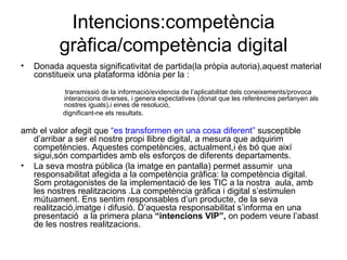 Intencions:competència gràfica/competència digital Donada aquesta significativitat de partida(la pròpia autoria),aquest material constitueix una plataforma idònia per la : transmissió de la informació/evidencia de l’aplicabilitat dels coneixements/provoca interaccions diverses, i genera expectatives (donat que les referències pertanyen als nostres iguals),i eines de resolució, dignificant-ne els resultats. amb el valor afegit que  “es transformen en una cosa diferent”  susceptible d’arribar a ser el nostre propi llibre digital, a mesura que adquirim competències. Aquestes competències, actualment,i és bó que així sigui,són compartides amb els esforços de diferents departaments. La seva mostra pública (la imatge en pantalla) permet assumir  una responsabilitat afegida a la competència gràfica: la competència digital. Som protagonistes de la implementació de les TIC a la nostra  aula, amb les nostres realitzacions .La competència gràfica i digital s’estimulen mútuament. Ens sentim responsables d’un producte, de la seva realització,imatge i difusió. D’aquesta responsabilitat s’informa en una presentació  a la primera plana  “intencions VIP”,  on podem veure l’abast de les nostres realitzacions. 