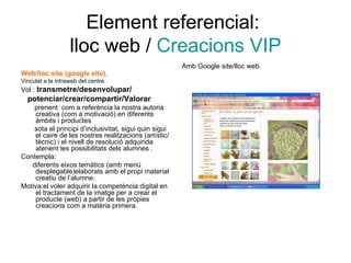 Element referencial:  lloc web /  Creacions VIP Web/lloc site (google site), Vinculat a la intraweb del centre. Vol :  transmetre/desenvolupar/ potenciar/crear/compartir/Valorar prenent  com a referència la nostra autoria creativa (com a motivació) en diferents àmbits i productes  sota el principi d’inclusivitat, sigui quin sigui el caire de les nostres realitzacions (artístic/tècnic) i el nivell de resolució adquirida atenent les possibilitats dels alumnes . Contempla: diferents eixos temàtics (amb menú desplegable)elaborats amb el propi material creatiu de l’alumne. Motiva:el voler adquirir la competència digital en el tractament de la imatge per a crear el producte (web) a partir de les pròpies creacions com a matèria primera. Amb Google site/lloc web. 