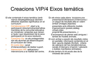 Creacions VIP/4 Eixos temàtics El site contempla 4 eixos temàtics (amb menús desplegables)que aborden diferents aspectes significatius en el currículum: Col·laboracions VIP:  obert a la participació (directa/indirecta)d’altres membres de la comunitat educativa en iniciatives i projectes que neixen a l’aula i que requereixen de la seva participació en la seva resolució.. Creacions Vip:  on els protagonistes són els alumnes tot desenvolupant el currículum de l’àrea.  El nostre bloc:  canal d’interacció/banc de dades/ suport. Interaccions VIP:  aplicacions i intervencions a la realitat del centre. En els eixos cada plana  incorpora:una presentació/(declaració d’intencions) i un seguit de resultats:allà on volem arribar (imatges,objectes) presentats amb diferents models d’aproximació (postal,catàleg virtual,vídeo propi/al·lilè,presentacions...) S’acompanya de planes web amigues i també de models animats. El com arribar a assolir els resultats vistos en pantalla: informació contenida en el bloc: apunts digitals (Scribd),  criteris de valoració de l’eix temàtic(rúbrica), canals d’intercanvi d’opinió i valoració  o dubtes manifestos (entrades). Al site també s’hi té accés des de la intraweb del centre. 