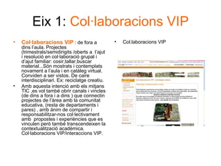 Eix 1:  Col·laboracions VIP Col·laboracions VIP  : de fora a dins l’aula. Projectes (trimestrals/semidirigits /oberts a  l’ajut i resolució en col·laboració grupal i d’ajut familiar: cosir,tallar,buscar material...Són mostrats i contemplats novament a l’aula i en catàleg virtual. Conviden a ser vistos. De caire interdisciplinari. Ex: reciclatge creatiu. Amb aquesta intenció amb els mitjans TIC ,es vol també obrir canals i vincles (de dins a fora i a dins ) que connectin projectes de l’àrea amb la comunitat educativa, (resta de departaments i pares) , amb ànim de compartir i responsabilitzar-nos col·lectivament  amb  propostes i experiències que es vinculen però també transcendeixen la contextualització acadèmica. Col·laboracions VIP/interaccions VIP. Col.laboracions VIP 