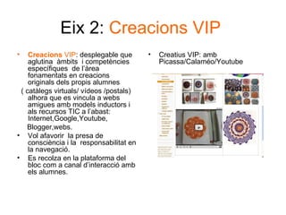 Eix 2:  Creacions VIP   Creacions  VIP : desplegable que aglutina  àmbits  i competències específiques  de l’àrea fonamentats en creacions originals dels propis alumnes ( catàlegs virtuals/ vídeos /postals) alhora que es vincula a webs amigues amb models inductors i als recursos TIC a l’abast: Internet,Google,Youtube, Blogger,webs. Vol afavorir  la presa de consciència i la  responsabilitat en la navegació. Es recolza en la plataforma del bloc com a canal d’interacció amb els alumnes. Creatius VIP: amb Picassa/Calaméo/Youtube 