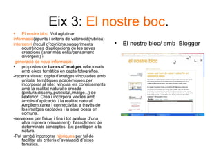 Eix 3:  El nostre boc .  El nostre bloc.  Vol aglutinar: informació (apunts i criteris de valoració(rubrica) intercanvi  (recull d’opinions,suggeriments ocurrències d’aplicacions de les seves creacions (anar més enllà/pensament divergent) i generació   de nova informació: propostes de  bancs d’imatges  relacionats amb eixos temàtics en capta fotogràfica.  -recerca visual: capta d’imatges vinculades amb unitats  temàtiques acadèmiques,per incorporar al site:  vincula els coneixements amb la realitat natural o creada (pintura,disseny,publicitat,imatge...) de l’exterior. Crea i incorpora vincles amb àmbits d'aplicació  i la realitat natural. Ampliem xarxa i connectivitat a través de les imatges captades i la seva posta en comuna. -serveixen per falcar i fins i tot avaluar d’una altra manera (visualment)  l’assoliment de determinats conceptes. Ex: pentàgon a la natura.  -Pot també incorporar  rúbriques  per tal de facilitar els criteris d’avaluació d’eixos temàtics.  El nostre bloc/ amb  Blogger 