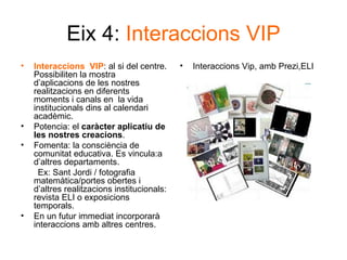 Eix 4:  Interaccions VIP Interaccions  VIP : al si del centre. Possibiliten la mostra d’aplicacions de les nostres realitzacions en diferents moments i canals en  la vida institucionals dins al calendari acadèmic.  Potencia: el  caràcter aplicatiu de les nostres creacions .  Fomenta: la consciència de comunitat educativa. Es vincula:a d’altres departaments. Ex: Sant Jordi / fotografia matemàtica/portes obertes i d’altres realitzacions institucionals: revista ELI o exposicions temporals. En un futur immediat incorporarà interaccions amb altres centres. Interaccions Vip, amb Prezi,ELI 