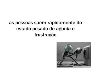 as pessoas saem rapidamente do
estado pesado de agonia e
frustração
 