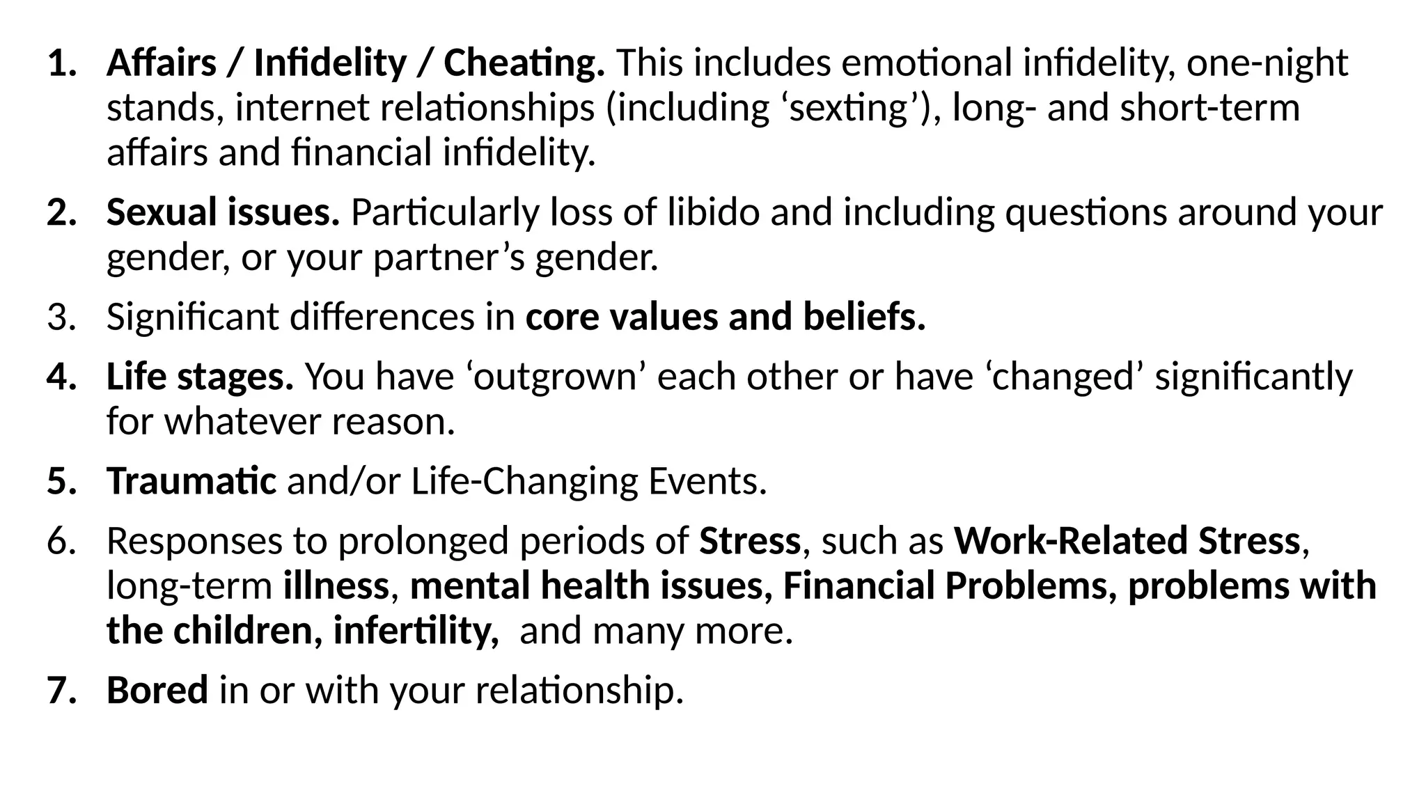 1. Affairs / Infidelity / Cheating. This includes emotional infidelity, one-night
stands, internet relationships (including ‘sexting’), long- and short-term
affairs and financial infidelity.
2. Sexual issues. Particularly loss of libido and including questions around your
gender, or your partner’s gender.
3. Significant differences in core values and beliefs.
4. Life stages. You have ‘outgrown’ each other or have ‘changed’ significantly
for whatever reason.
5. Traumatic and/or Life-Changing Events.
6. Responses to prolonged periods of Stress, such as Work-Related Stress,
long-term illness, mental health issues, Financial Problems, problems with
the children, infertility, and many more.
7. Bored in or with your relationship.
 