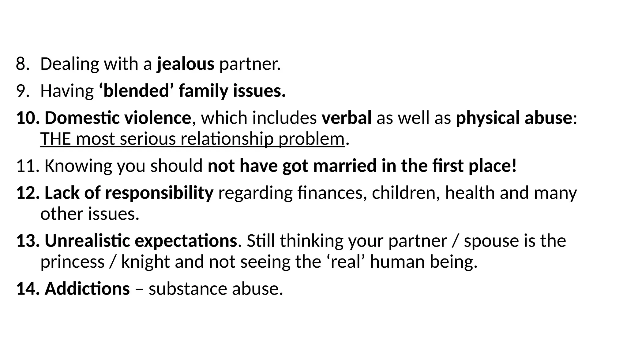 8. Dealing with a jealous partner.
9. Having ‘blended’ family issues.
10. Domestic violence, which includes verbal as well as physical abuse:
THE most serious relationship problem.
11. Knowing you should not have got married in the first place!
12. Lack of responsibility regarding finances, children, health and many
other issues.
13. Unrealistic expectations. Still thinking your partner / spouse is the
princess / knight and not seeing the ‘real’ human being.
14. Addictions – substance abuse.
 