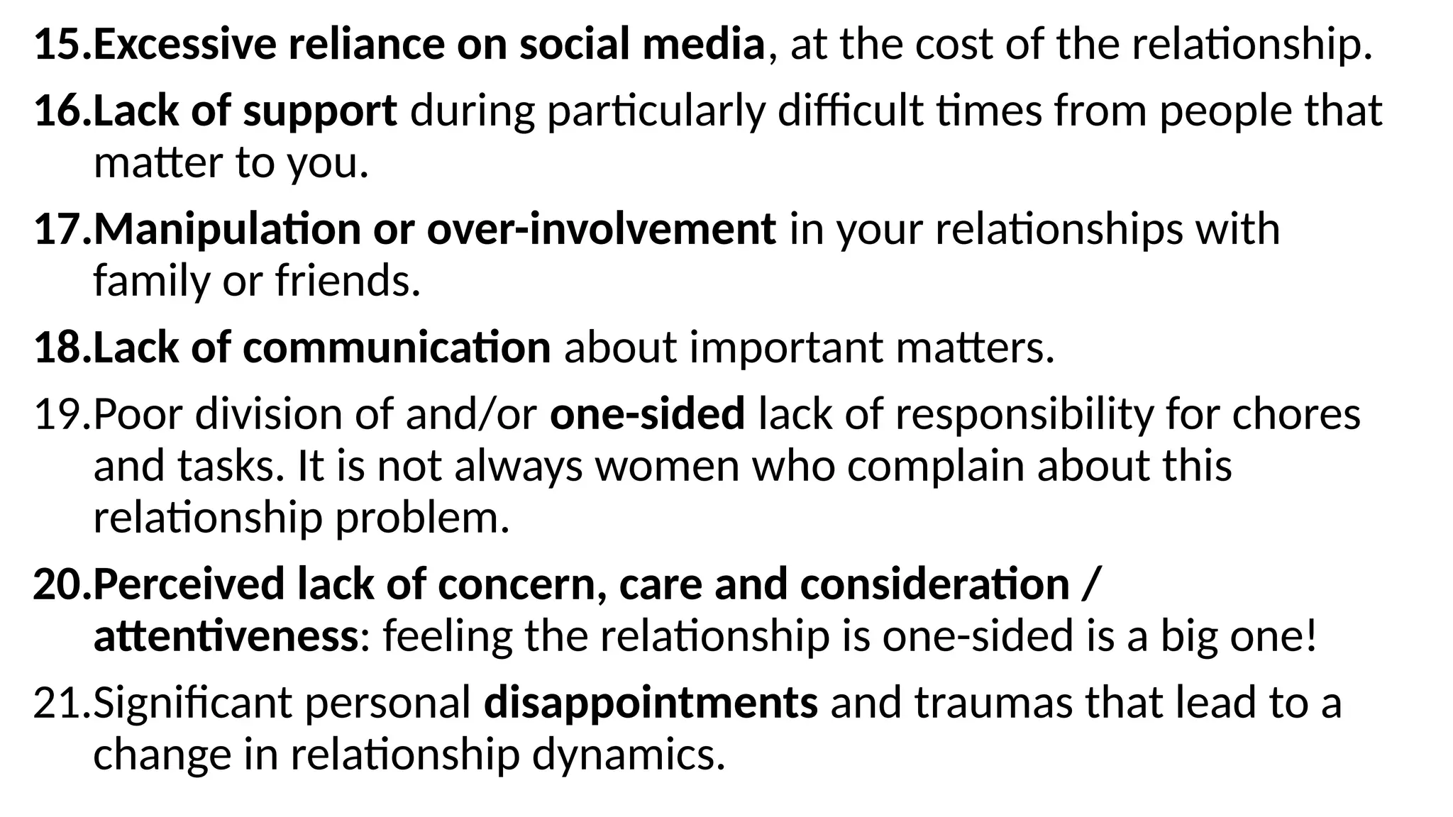 15.Excessive reliance on social media, at the cost of the relationship.
16.Lack of support during particularly difficult times from people that
matter to you.
17.Manipulation or over-involvement in your relationships with
family or friends.
18.Lack of communication about important matters.
19.Poor division of and/or one-sided lack of responsibility for chores
and tasks. It is not always women who complain about this
relationship problem.
20.Perceived lack of concern, care and consideration /
attentiveness: feeling the relationship is one-sided is a big one!
21.Significant personal disappointments and traumas that lead to a
change in relationship dynamics.
 