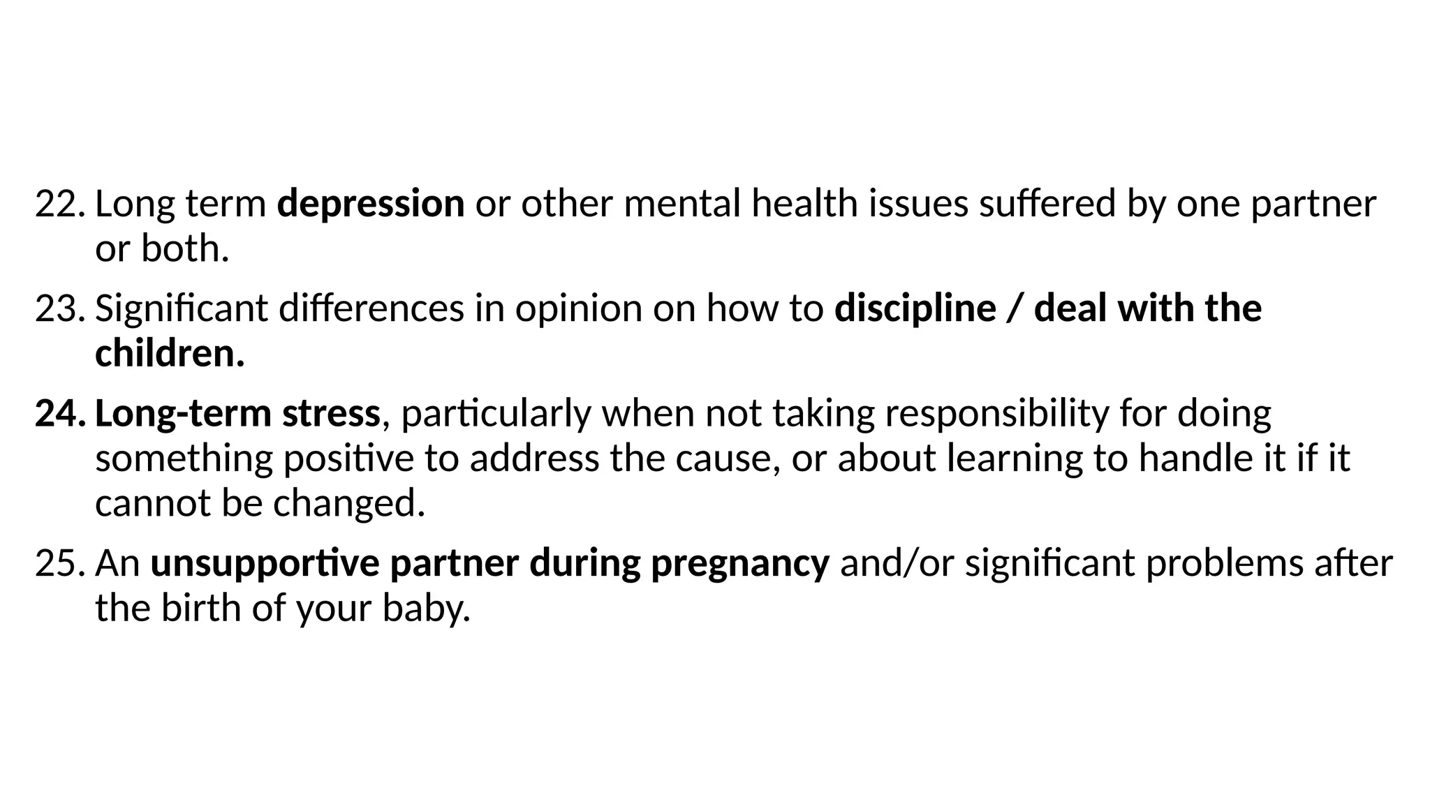 22. Long term depression or other mental health issues suffered by one partner
or both.
23. Significant differences in opinion on how to discipline / deal with the
children.
24. Long-term stress, particularly when not taking responsibility for doing
something positive to address the cause, or about learning to handle it if it
cannot be changed.
25. An unsupportive partner during pregnancy and/or significant problems after
the birth of your baby.
 