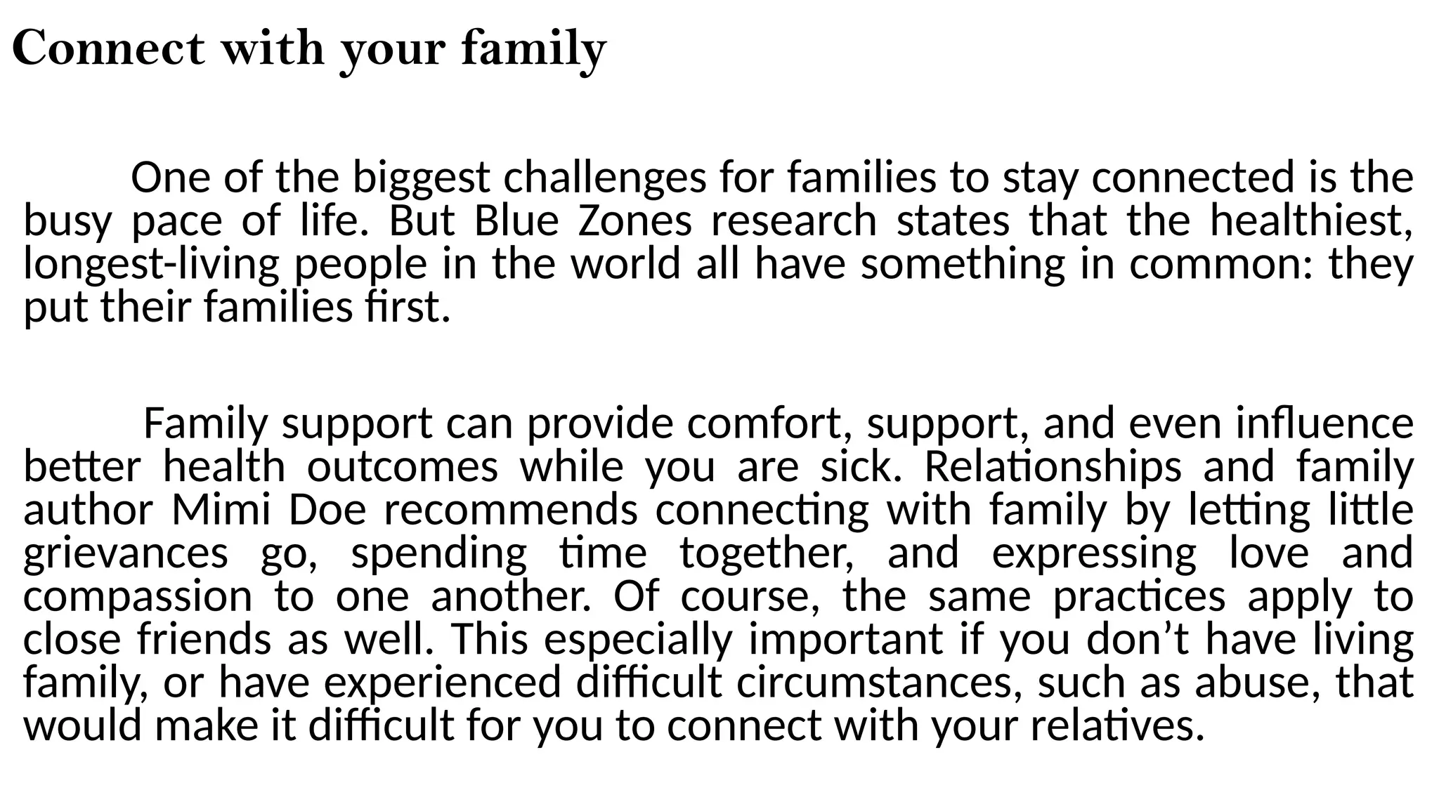 Connect with your family
One of the biggest challenges for families to stay connected is the
busy pace of life. But Blue Zones research states that the healthiest,
longest-living people in the world all have something in common: they
put their families first.
Family support can provide comfort, support, and even influence
better health outcomes while you are sick. Relationships and family
author Mimi Doe recommends connecting with family by letting little
grievances go, spending time together, and expressing love and
compassion to one another. Of course, the same practices apply to
close friends as well. This especially important if you don’t have living
family, or have experienced difficult circumstances, such as abuse, that
would make it difficult for you to connect with your relatives.
 