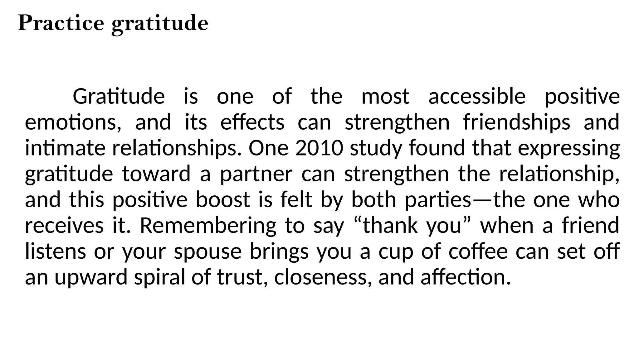 Practice gratitude
Gratitude is one of the most accessible positive
emotions, and its effects can strengthen friendships and
intimate relationships. One 2010 study found that expressing
gratitude toward a partner can strengthen the relationship,
and this positive boost is felt by both parties—the one who
receives it. Remembering to say “thank you” when a friend
listens or your spouse brings you a cup of coffee can set off
an upward spiral of trust, closeness, and affection.
 