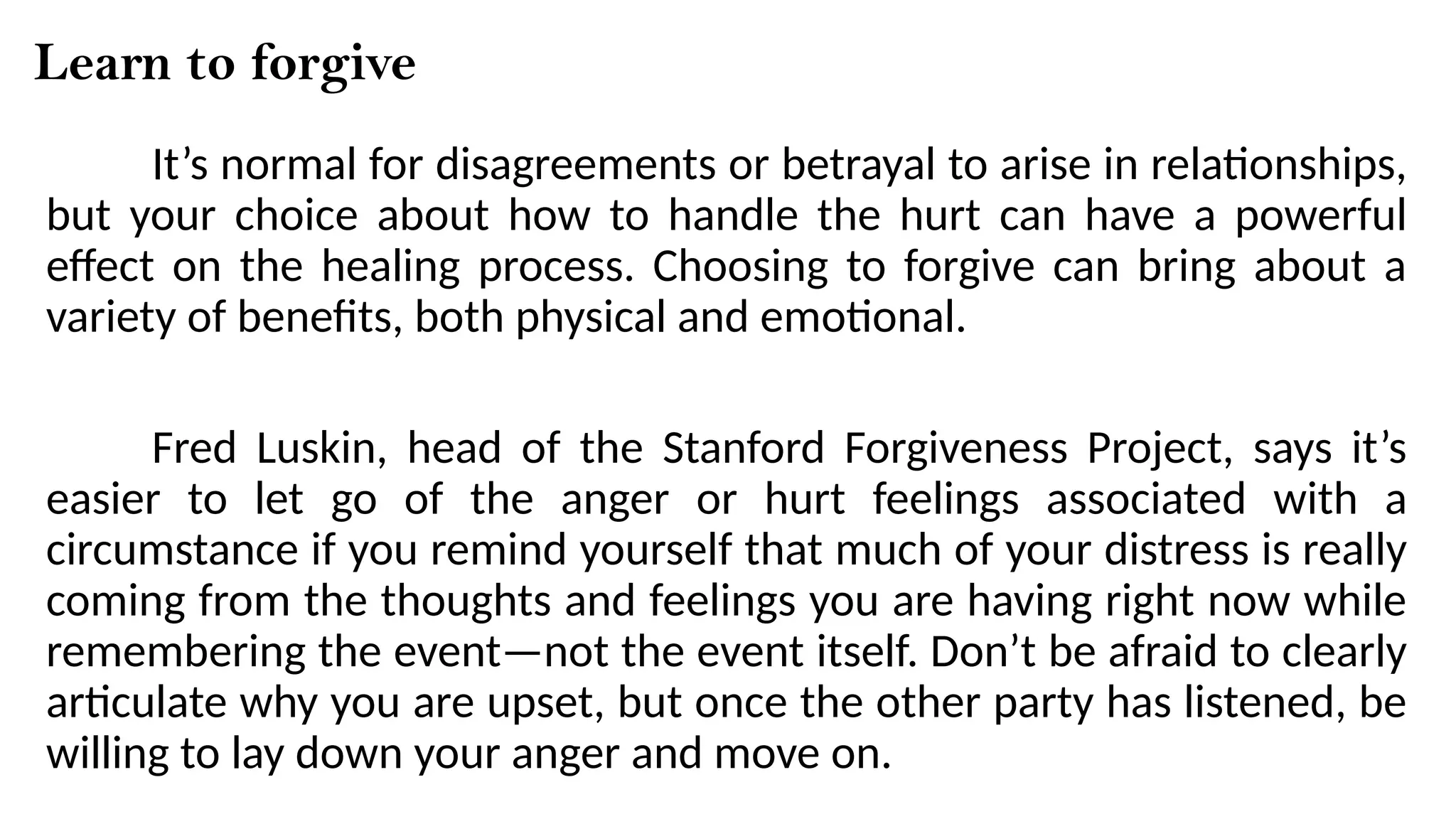 Learn to forgive
It’s normal for disagreements or betrayal to arise in relationships,
but your choice about how to handle the hurt can have a powerful
effect on the healing process. Choosing to forgive can bring about a
variety of benefits, both physical and emotional.
Fred Luskin, head of the Stanford Forgiveness Project, says it’s
easier to let go of the anger or hurt feelings associated with a
circumstance if you remind yourself that much of your distress is really
coming from the thoughts and feelings you are having right now while
remembering the event—not the event itself. Don’t be afraid to clearly
articulate why you are upset, but once the other party has listened, be
willing to lay down your anger and move on.
 