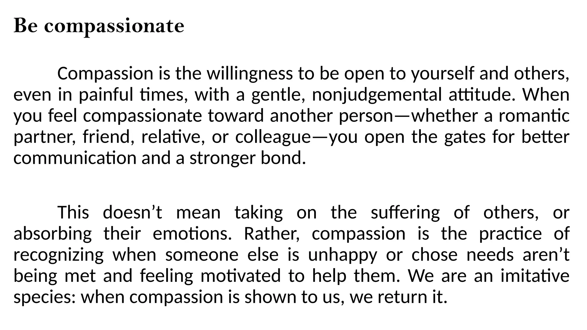 Be compassionate
Compassion is the willingness to be open to yourself and others,
even in painful times, with a gentle, nonjudgemental attitude. When
you feel compassionate toward another person—whether a romantic
partner, friend, relative, or colleague—you open the gates for better
communication and a stronger bond.
This doesn’t mean taking on the suffering of others, or
absorbing their emotions. Rather, compassion is the practice of
recognizing when someone else is unhappy or chose needs aren’t
being met and feeling motivated to help them. We are an imitative
species: when compassion is shown to us, we return it.
 