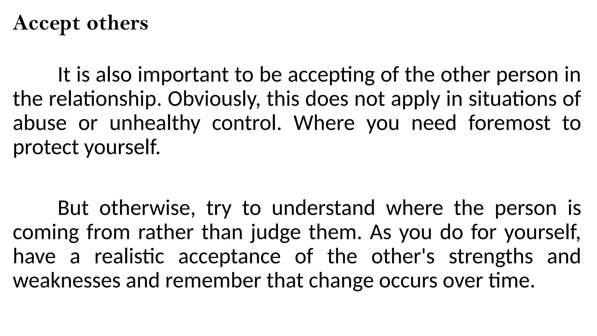 Accept others
It is also important to be accepting of the other person in
the relationship. Obviously, this does not apply in situations of
abuse or unhealthy control. Where you need foremost to
protect yourself.
But otherwise, try to understand where the person is
coming from rather than judge them. As you do for yourself,
have a realistic acceptance of the other's strengths and
weaknesses and remember that change occurs over time.
 