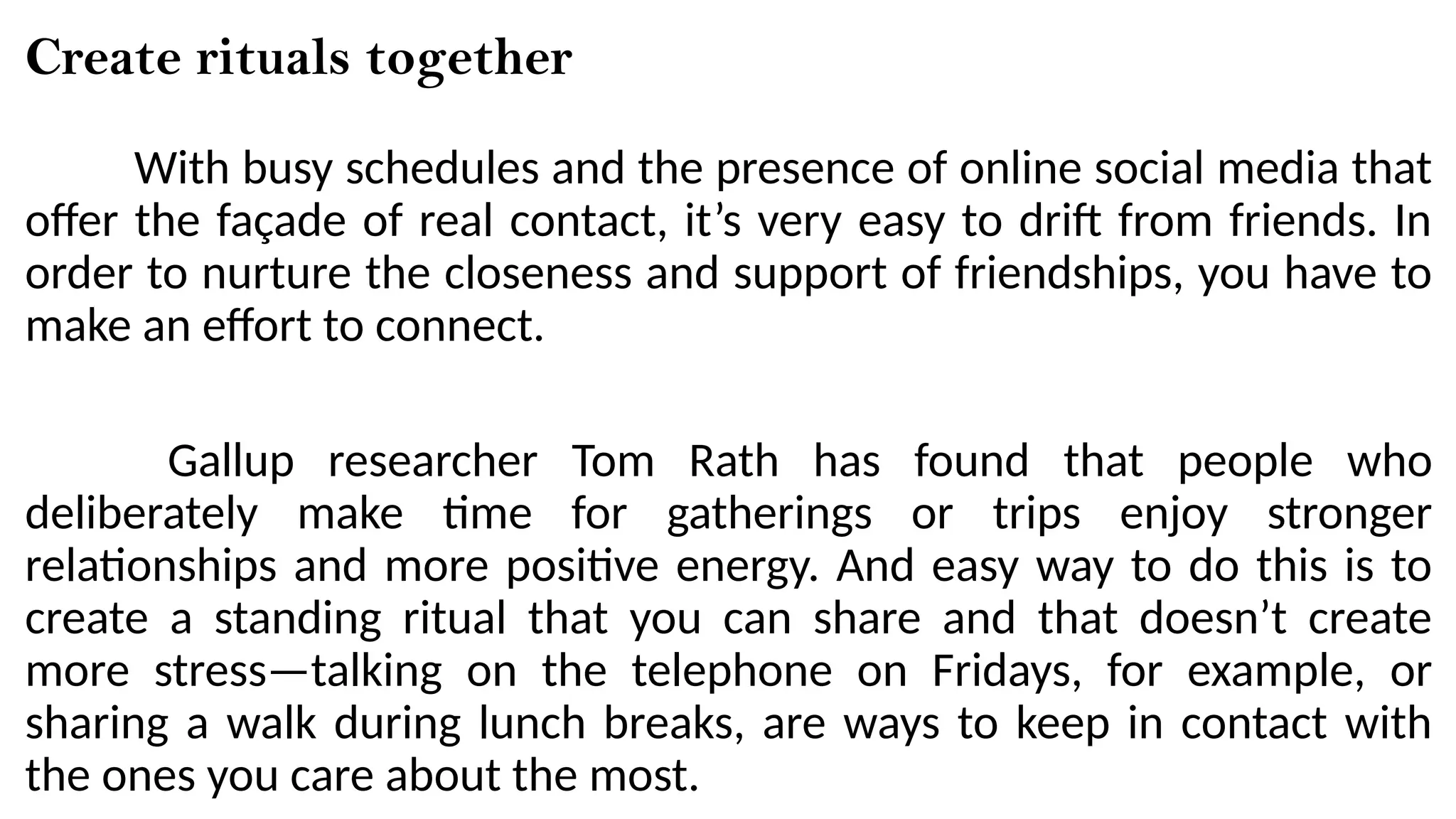 Create rituals together
With busy schedules and the presence of online social media that
offer the façade of real contact, it’s very easy to drift from friends. In
order to nurture the closeness and support of friendships, you have to
make an effort to connect.
Gallup researcher Tom Rath has found that people who
deliberately make time for gatherings or trips enjoy stronger
relationships and more positive energy. And easy way to do this is to
create a standing ritual that you can share and that doesn’t create
more stress—talking on the telephone on Fridays, for example, or
sharing a walk during lunch breaks, are ways to keep in contact with
the ones you care about the most.
 