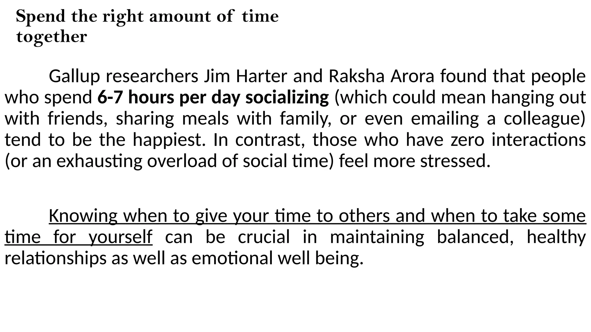Spend the right amount of time
together
Gallup researchers Jim Harter and Raksha Arora found that people
who spend 6-7 hours per day socializing (which could mean hanging out
with friends, sharing meals with family, or even emailing a colleague)
tend to be the happiest. In contrast, those who have zero interactions
(or an exhausting overload of social time) feel more stressed.
Knowing when to give your time to others and when to take some
time for yourself can be crucial in maintaining balanced, healthy
relationships as well as emotional well being.
 